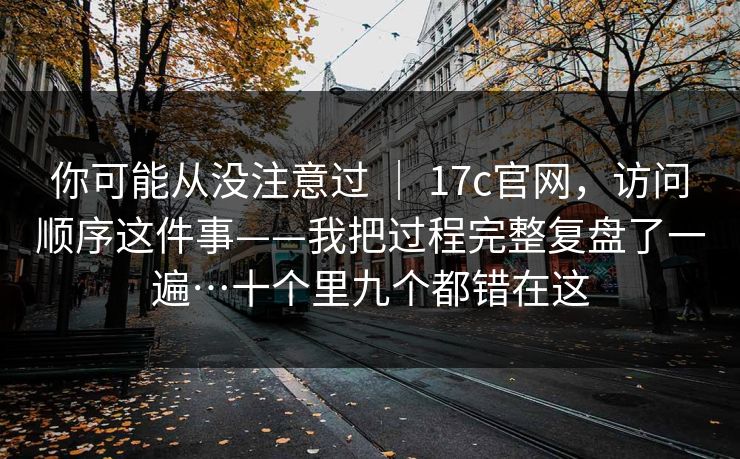 你可能从没注意过 | 17c官网,访问顺序这件事——我把过程完整复盘了一遍…十个里九个都错在这