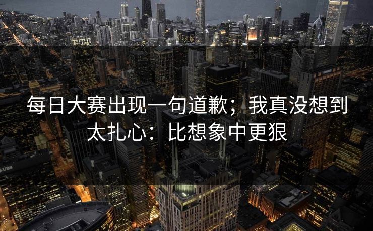 每日大赛出现一句道歉;我真没想到太扎心:比想象中更狠