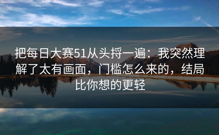 把每日大赛51从头捋一遍：我突然理解了太有画面，门槛怎么来的，结局比你想的更轻