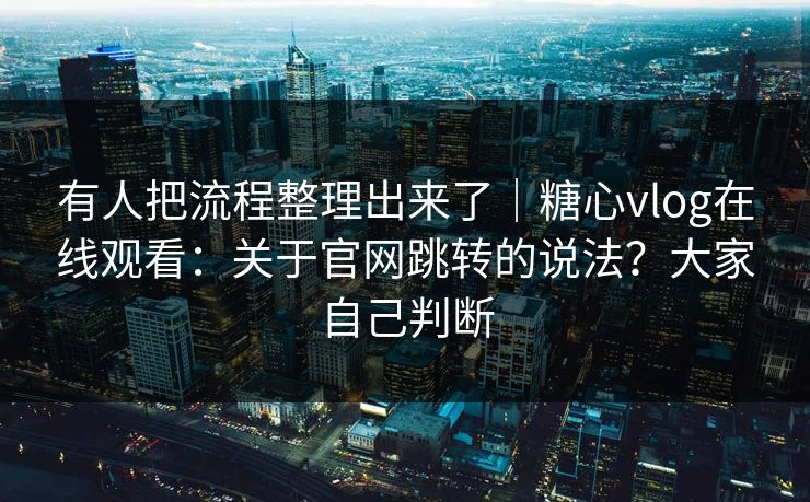 有人把流程整理出来了｜糖心vlog在线观看：关于官网跳转的说法？大家自己判断