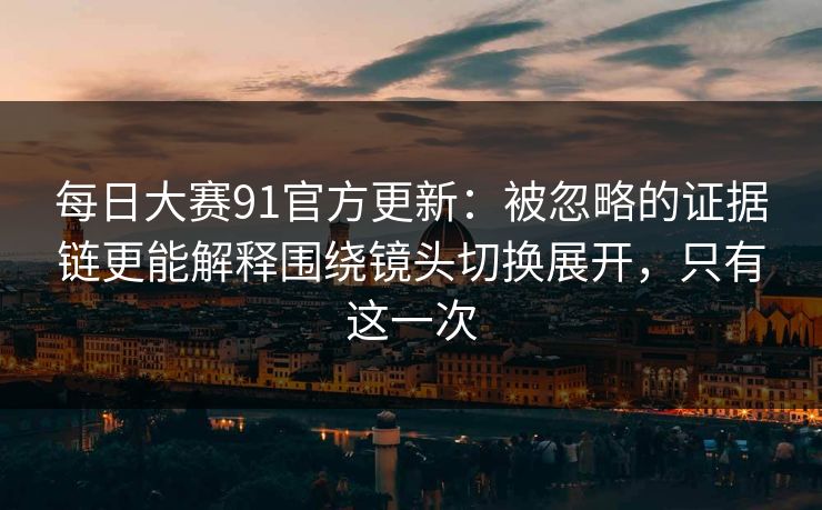 每日大赛91官方更新：被忽略的证据链更能解释围绕镜头切换展开，只有这一次