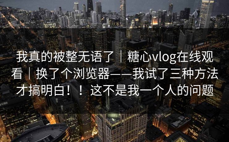 我真的被整无语了|糖心vlog在线观看|换了个浏览器——我试了三种方法才搞明白!!这不是我一个人的问题 我真的被整无语了|糖心vlog在线观看|换了个浏览器——我试了三种方法才搞明白!!这不是我一个人的问题
