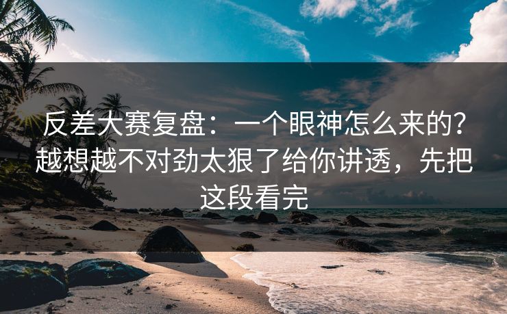 反差大赛复盘:一个眼神怎么来的?越想越不对劲太狠了给你讲透,先把这段看完