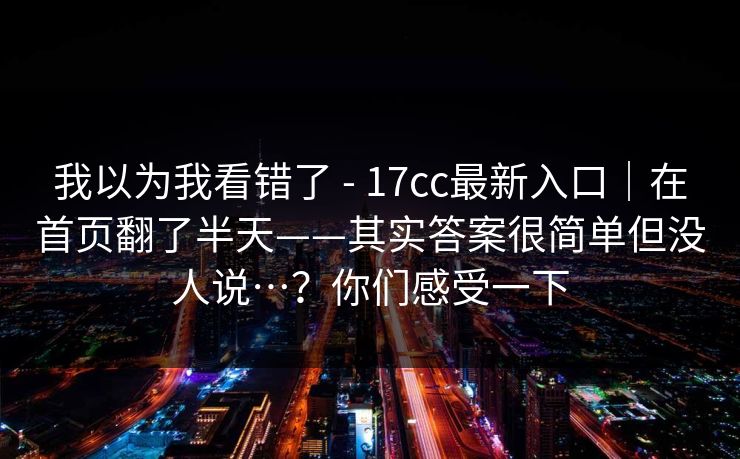 我以为我看错了 - 17cc最新入口｜在首页翻了半天——其实答案很简单但没人说…？你们感受一下