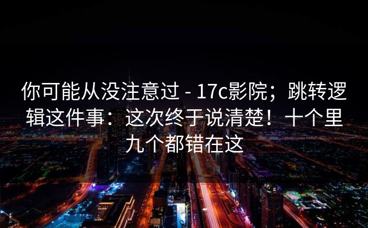 你可能从没注意过 - 17c影院；跳转逻辑这件事：这次终于说清楚！十个里九个都错在这